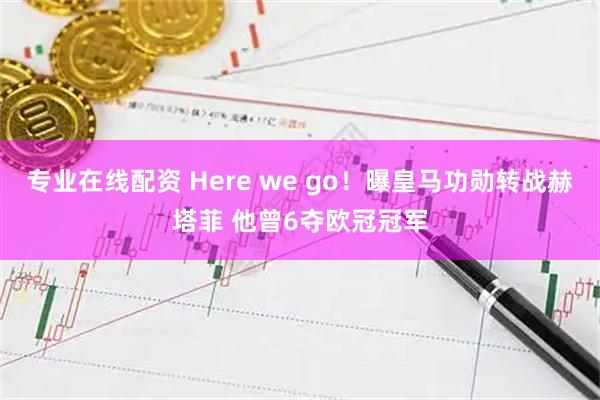 专业在线配资 Here we go！曝皇马功勋转战赫塔菲 他曾6夺欧冠冠军